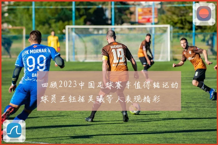 回顾2023中国足球赛季值得铭记的球员王钰栋吴曦等人表现精彩