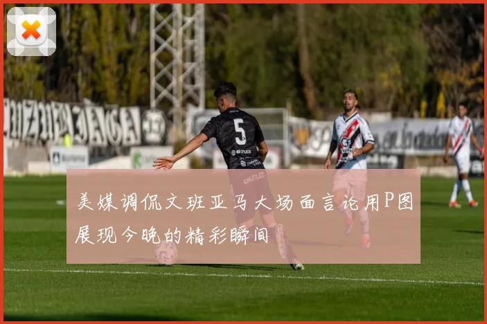 美媒调侃文班亚马大场面言论用P图展现今晚的精彩瞬间
