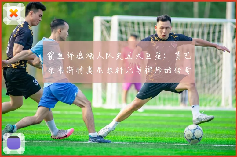 霍里评选湖人队史五大巨星：贾巴尔韦斯特奥尼尔科比与禅师的传奇之路
