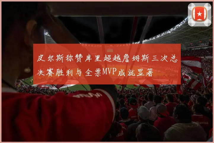 皮尔斯称赞库里超越詹姆斯三次总决赛胜利与全票MVP成就显著