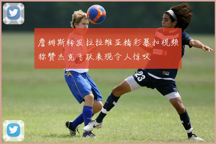 詹姆斯转发拉拉维亚精彩暴扣视频称赞杰克飞跃表现令人惊叹