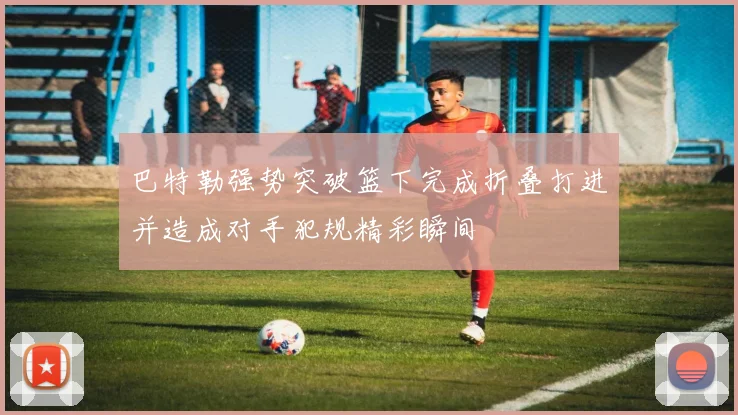 巴特勒强势突破篮下完成折叠打进并造成对手犯规精彩瞬间