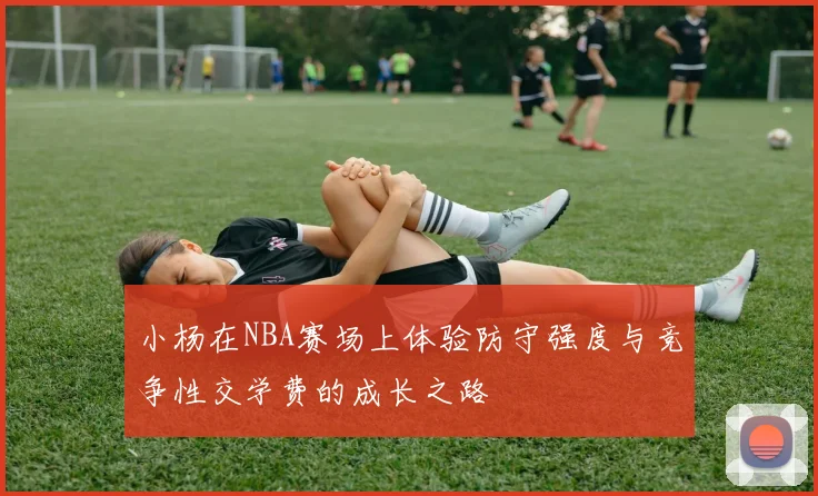 小杨在NBA赛场上体验防守强度与竞争性交学费的成长之路