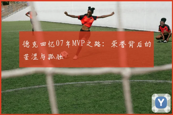 德克回忆07年MVP之路：荣誉背后的苦涩与孤独