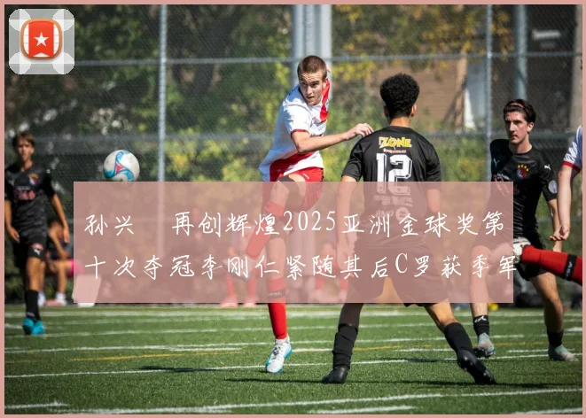 孙兴慜再创辉煌2025亚洲金球奖第十次夺冠李刚仁紧随其后C罗获季军