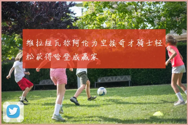 维拉纽瓦称阿伦为空接奇才骑士轻松获得哈登成赢家
