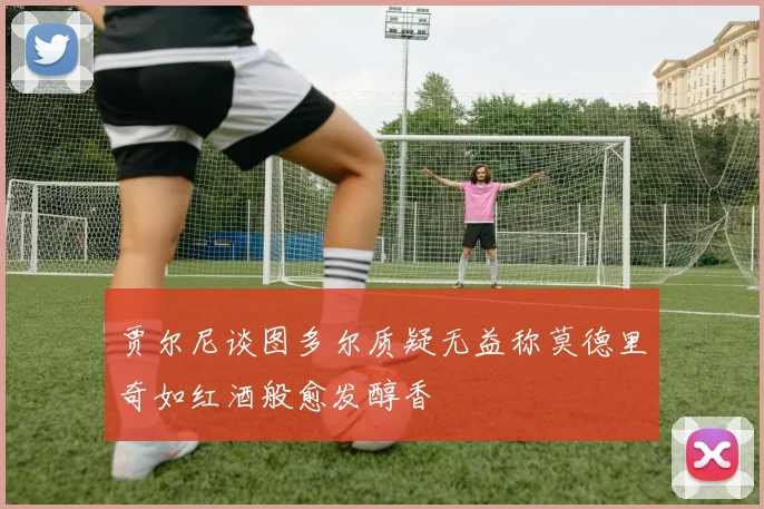 贾尔尼谈图多尔质疑无益称莫德里奇如红酒般愈发醇香