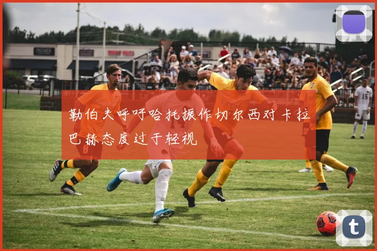 勒伯夫呼吁哈托振作切尔西对卡拉巴赫态度过于轻视