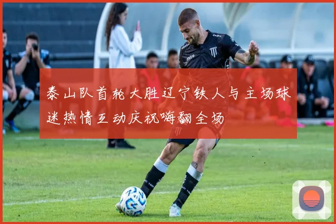 泰山队首轮大胜辽宁铁人与主场球迷热情互动庆祝嗨翻全场