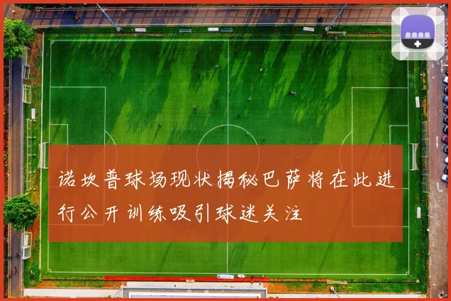 诺坎普球场现状揭秘巴萨将在此进行公开训练吸引球迷关注