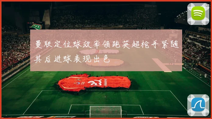 曼联定位球效率领跑英超枪手紧随其后进球表现出色