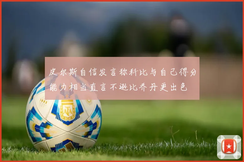 皮尔斯自信发言称科比与自己得分能力相当直言不逊比乔丹更出色
