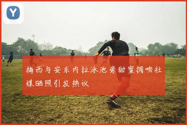 梅西与安东内拉泳池旁甜蜜拥吻社媒晒照引发热议