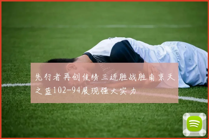 先行者再创佳绩三连胜战胜南京天之蓝102-94展现强大实力